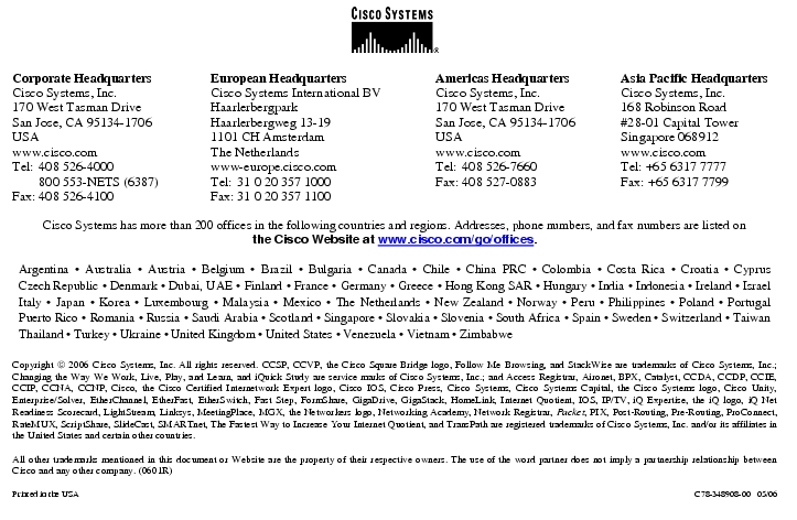 Text Box:  Corporate HeadquartersCisco Systems, Inc.170 West Tasman DriveSan Jose, CA 95134-1706USAwww.cisco.comTel:	408 526-4000	800 553-NETS (6387)Fax:	408 526-4100	European HeadquartersCisco Systems International BVHaarlerbergparkHaarlerbergweg 13-191101 CH AmsterdamThe Netherlandswww-europe.cisco.comTel:	31 0 20 357 1000Fax:	31 0 20 357 1100	Americas HeadquartersCisco Systems, Inc.170 West Tasman DriveSan Jose, CA 95134-1706USAwww.cisco.comTel:	408 526-7660Fax:	408 527-0883	Asia Pacific HeadquartersCisco Systems, Inc.168 Robinson Road#28-01 Capital TowerSingapore 068912www.cisco.comTel: +65 6317 7777Fax: +65 6317 7799Cisco Systems has more than 200 offices in the following countries and regions. Addresses, phone numbers, and fax numbers are listed onthe Cisco Website at www.cisco.com/go/offices.Argentina · Australia · Austria · Belgium · Brazil · Bulgaria · Canada · Chile · China PRC · Colombia · Costa Rica · Croatia · Cyprus Czech Republic · Denmark · Dubai, UAE · Finland · France · Germany · Greece · Hong Kong SAR · Hungary · India · Indonesia · Ireland · Israel Italy · Japan · Korea · Luxembourg · Malaysia · Mexico · The Netherlands · New Zealand · Norway · Peru · Philippines · Poland · Portugal Puerto Rico · Romania · Russia · Saudi Arabia · Scotland · Singapore · Slovakia · Slovenia · South Africa · Spain · Sweden · Switzerland · Taiwan Thailand · Turkey · Ukraine · United Kingdom · United States · Venezuela · Vietnam · ZimbabweCopyright  2006 Cisco Systems, Inc. All rights reserved. CCSP, CCVP, the Cisco Square Bridge logo, Follow Me Browsing, and StackWise are trademarks of Cisco Systems, Inc.; Changing the Way We Work, Live, Play, and Learn, and iQuick Study are service marks of Cisco Systems, Inc.; and Access Registrar, Aironet, BPX, Catalyst, CCDA, CCDP, CCIE, CCIP, CCNA, CCNP, Cisco, the Cisco Certified Internetwork Expert logo, Cisco IOS, Cisco Press, Cisco Systems, Cisco Systems Capital, the Cisco Systems logo, Cisco Unity, Enterprise/Solver, EtherChannel, EtherFast, EtherSwitch, Fast Step, FormShare, GigaDrive, GigaStack, HomeLink, Internet Quotient, IOS, IP/TV, iQ Expertise, the iQ logo, iQ Net Readiness Scorecard, LightStream, Linksys, MeetingPlace, MGX, the Networkers logo, Networking Academy, Network Registrar, Packet, PIX, Post-Routing, Pre-Routing, ProConnect, RateMUX, ScriptShare, SlideCast, SMARTnet, The Fastest Way to Increase Your Internet Quotient, and TransPath are registered trademarks of Cisco Systems, Inc. and/or its affiliates in the United States and certain other countries.All other trademarks mentioned in this document or Website are the property of their respective owners. The use of the word partner does not imply a partnership relationship between Cisco and any other company. (0601R)Printed in the USA	C78-348908-00   05/06