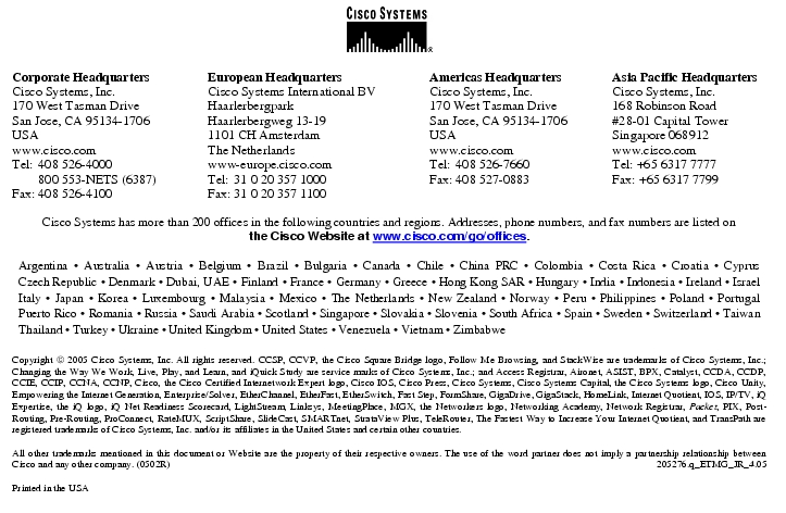 Text Box:  Corporate HeadquartersCisco Systems, Inc.170 West Tasman DriveSan Jose, CA 95134-1706USAwww.cisco.comTel:	408 526-4000	800 553-NETS (6387)Fax:	408 526-4100	European HeadquartersCisco Systems International BVHaarlerbergparkHaarlerbergweg 13-191101 CH AmsterdamThe Netherlandswww-europe.cisco.comTel:	31 0 20 357 1000Fax:	31 0 20 357 1100	Americas HeadquartersCisco Systems, Inc.170 West Tasman DriveSan Jose, CA 95134-1706USAwww.cisco.comTel:	408 526-7660Fax:	408 527-0883	Asia Pacific HeadquartersCisco Systems, Inc.168 Robinson Road#28-01 Capital TowerSingapore 068912www.cisco.comTel: +65 6317 7777Fax: +65 6317 7799Cisco Systems has more than 200 offices in the following countries and regions. Addresses, phone numbers, and fax numbers are listed onthe Cisco Website at www.cisco.com/go/offices.Argentina · Australia · Austria · Belgium · Brazil · Bulgaria · Canada · Chile · China PRC · Colombia · Costa Rica · Croatia · Cyprus Czech Republic · Denmark · Dubai, UAE · Finland · France · Germany · Greece · Hong Kong SAR · Hungary · India · Indonesia · Ireland · Israel Italy · Japan · Korea · Luxembourg · Malaysia · Mexico · The Netherlands · New Zealand · Norway · Peru · Philippines · Poland · Portugal Puerto Rico · Romania · Russia · Saudi Arabia · Scotland · Singapore · Slovakia · Slovenia · South Africa · Spain · Sweden · Switzerland · Taiwan Thailand · Turkey · Ukraine · United Kingdom · United States · Venezuela · Vietnam · ZimbabweCopyright  2005 Cisco Systems, Inc. All rights reserved. CCSP, CCVP, the Cisco Square Bridge logo, Follow Me Browsing, and StackWise are trademarks of Cisco Systems, Inc.; Changing the Way We Work, Live, Play, and Learn, and iQuick Study are service marks of Cisco Systems, Inc.; and Access Registrar, Aironet, ASIST, BPX, Catalyst, CCDA, CCDP, CCIE, CCIP, CCNA, CCNP, Cisco, the Cisco Certified Internetwork Expert logo, Cisco IOS, Cisco Press, Cisco Systems, Cisco Systems Capital, the Cisco Systems logo, Cisco Unity, Empowering the Internet Generation, Enterprise/Solver, EtherChannel, EtherFast, EtherSwitch, Fast Step, FormShare, GigaDrive, GigaStack, HomeLink, Internet Quotient, IOS, IP/TV, iQ Expertise, the iQ logo, iQ Net Readiness Scorecard, LightStream, Linksys, MeetingPlace, MGX, the Networkers logo, Networking Academy, Network Registrar, Packet, PIX, Post-Routing, Pre-Routing, ProConnect, RateMUX, ScriptShare, SlideCast, SMARTnet, StrataView Plus, TeleRouter, The Fastest Way to Increase Your Internet Quotient, and TransPath are registered trademarks of Cisco Systems, Inc. and/or its affiliates in the United States and certain other countries.All other trademarks mentioned in this document or Website are the property of their respective owners. The use of the word partner does not imply a partnership relationship between Cisco and any other company. (0502R)	205276.q_ETMG_JR_4.05Printed in the USA