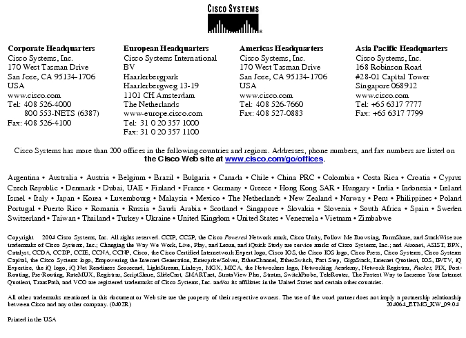 Text Box:  Corporate HeadquartersCisco Systems, Inc.170 West Tasman DriveSan Jose, CA 95134-1706USAwww.cisco.comTel:	408 526-4000	800 553-NETS (6387)Fax:	408 526-4100	European HeadquartersCisco Systems International BVHaarlerbergparkHaarlerbergweg 13-191101 CH AmsterdamThe Netherlandswww-europe.cisco.comTel:	31 0 20 357 1000Fax:	31 0 20 357 1100	Americas HeadquartersCisco Systems, Inc.170 West Tasman DriveSan Jose, CA 95134-1706USAwww.cisco.comTel:	408 526-7660Fax:	408 527-0883	Asia Pacific HeadquartersCisco Systems, Inc.168 Robinson Road#28-01 Capital Tower Singapore 068912www.cisco.comTel: +65 6317 7777Fax: +65 6317 7799Cisco Systems has more than 200 offices in the following countries and regions. Addresses, phone numbers, and fax numbers are listed on the Cisco Web site at www.cisco.com/go/offices.Argentina · Australia · Austria · Belgium · Brazil · Bulgaria · Canada · Chile · China PRC · Colombia · Costa Rica · Croatia · Cyprus  Czech Republic · Denmark · Dubai, UAE · Finland · France · Germany · Greece · Hong Kong SAR · Hungary · India · Indonesia · Ireland Israel · Italy · Japan · Korea · Luxembourg · Malaysia · Mexico · The Netherlands · New Zealand · Norway · Peru · Philippines · Poland Portugal · Puerto Rico · Romania · Russia · Saudi Arabia · Scotland · Singapore · Slovakia · Slovenia · South Africa · Spain · Sweden Switzerland · Taiwan · Thailand · Turkey · Ukraine · United Kingdom · United States · Venezuela · Vietnam · Zimbabwe						Copyright  2004 Cisco Systems, Inc. All rights reserved. CCIP, CCSP, the Cisco Powered Network mark, Cisco Unity, Follow Me Browsing, FormShare, and StackWise are trademarks of Cisco Systems, Inc.; Changing the Way We Work, Live, Play, and Learn, and iQuick Study are service marks of Cisco Systems, Inc.; and Aironet, ASIST, BPX, Catalyst, CCDA, CCDP, CCIE, CCNA, CCNP, Cisco, the Cisco Certified Internetwork Expert logo, Cisco IOS, the Cisco IOS logo, Cisco Press, Cisco Systems, Cisco Systems Capital, the Cisco Systems logo, Empowering the Internet Generation, Enterprise/Solver, EtherChannel, EtherSwitch, Fast Step, GigaStack, Internet Quotient, IOS, IP/TV, iQ Expertise, the iQ logo, iQ Net Readiness Scorecard, LightStream, Linksys, MGX, MICA, the Networkers logo, Networking Academy, Network Registrar, Packet, PIX, Post-Routing, Pre-Routing, RateMUX, Registrar, ScriptShare, SlideCast, SMARTnet, StrataView Plus, Stratm, SwitchProbe, TeleRouter, The Fastest Way to Increase Your Internet Quotient, TransPath, and VCO are registered trademarks of Cisco Systems, Inc. and/or its affiliates in the United States and certain other countries.All other trademarks mentioned in this document or Web site are the property of their respective owners. The use of the word partner does not imply a partnership relationship between Cisco and any other company. (0402R) 	 204064_ETMG_KW_09.04Printed in the USA